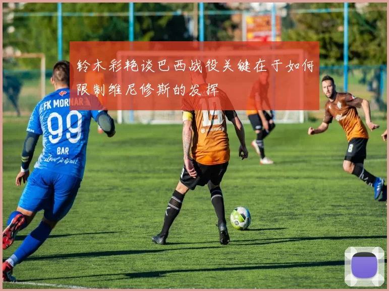 铃木彩艳谈巴西战役关键在于如何限制维尼修斯的发挥