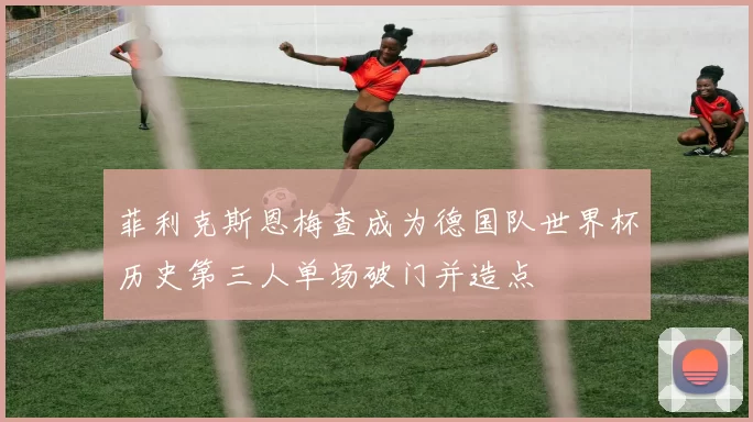 菲利克斯恩梅查成为德国队世界杯历史第三人单场破门并造点