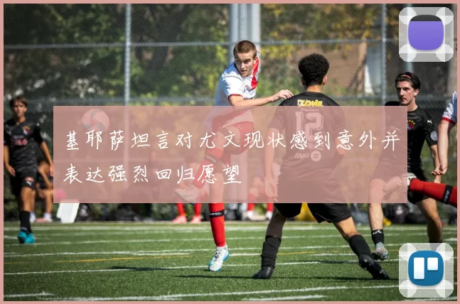 基耶萨坦言对尤文现状感到意外并表达强烈回归愿望
