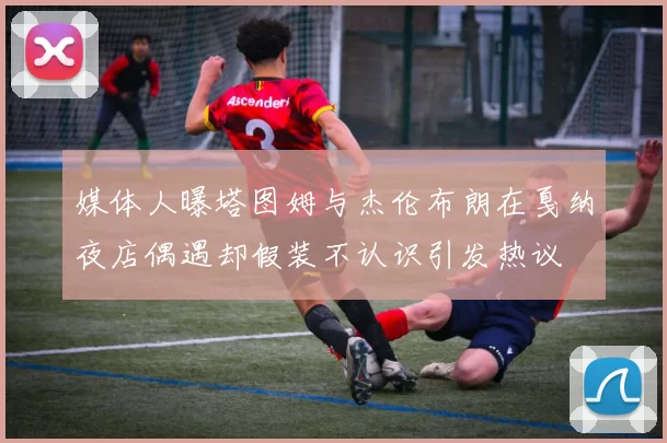 媒体人曝塔图姆与杰伦布朗在戛纳夜店偶遇却假装不认识引发热议