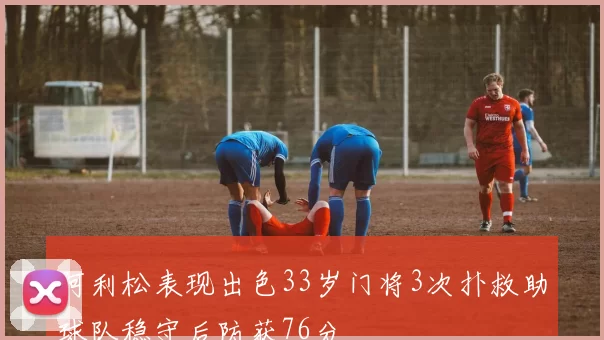 阿利松表现出色33岁门将3次扑救助球队稳守后防获76分