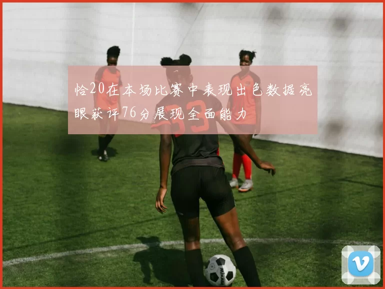 恰20在本场比赛中表现出色数据亮眼获评76分展现全面能力