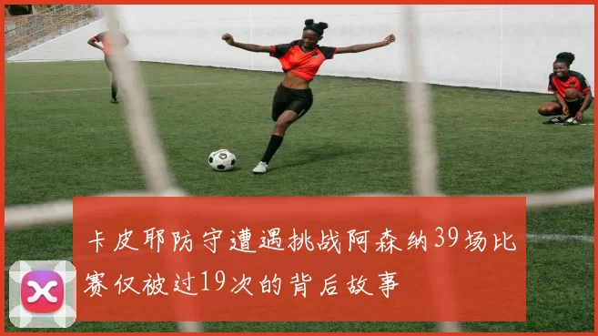 卡皮耶防守遭遇挑战阿森纳39场比赛仅被过19次的背后故事