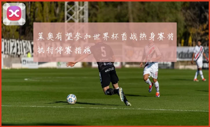 莱奥有望参加世界杯首战热身赛将执行停赛措施